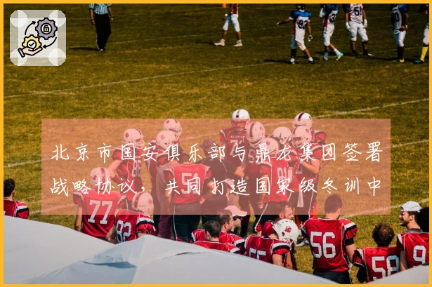 北京市国安俱乐部与鼎龙集团签署战略协议，共同打造国家级冬训中心