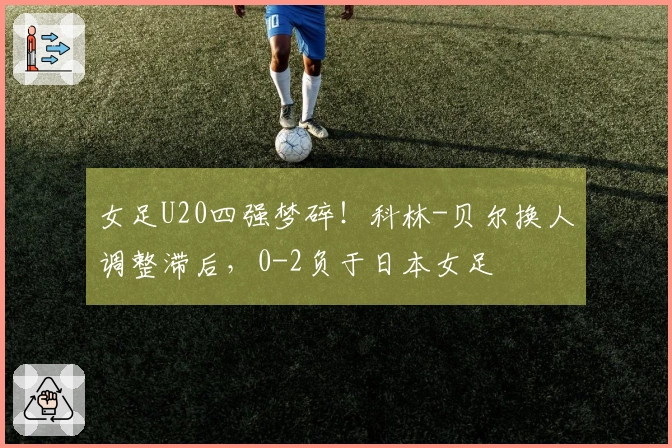 女足U20四强梦碎！科林-贝尔换人调整滞后，0-2负于日本女足