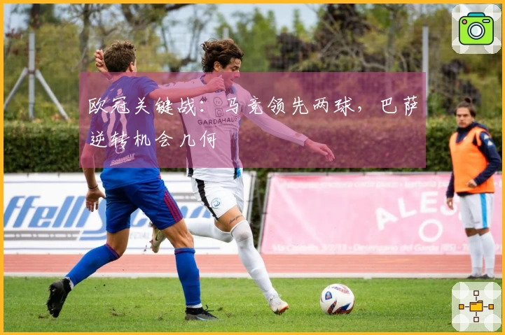 欧冠关键战：马竞领先两球，巴萨逆转机会几何