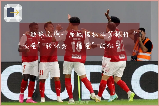 一颗球点燃一座城揭秘江苏银行“流量”转化为“增量”的秘密