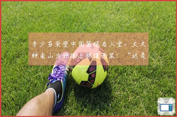 李少芬荣登中国篮球名人堂，丈夫钟南山为她披上辉煌西装：“这是我们的骄傲”