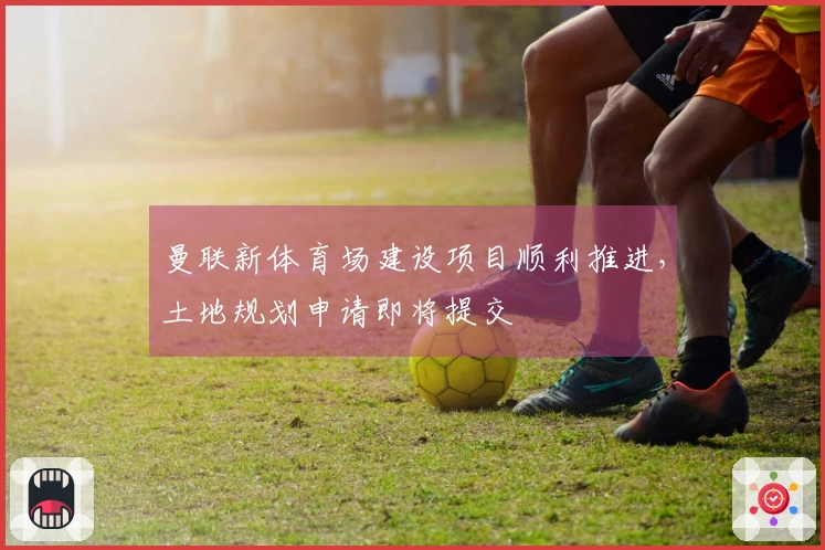 曼联新体育场建设项目顺利推进，土地规划申请即将提交