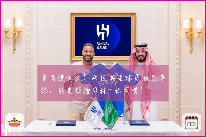 皇马遭淘汰！两位明星球员激烈争执，熊皇顶撞贝林- 你闭嘴！