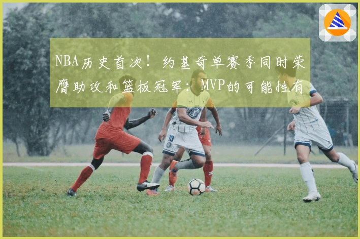 NBA历史首次！约基奇单赛季同时荣膺助攻和篮板冠军：MVP的可能性有多大？