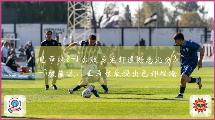 巴萨以2-1击败马竞却遗憾总比分2-3被淘汰，亚马尔表现出色却难掩防线隐患