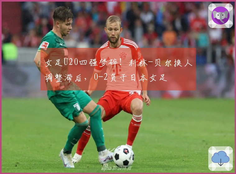 女足U20四强梦碎！科林-贝尔换人调整滞后，0-2负于日本女足