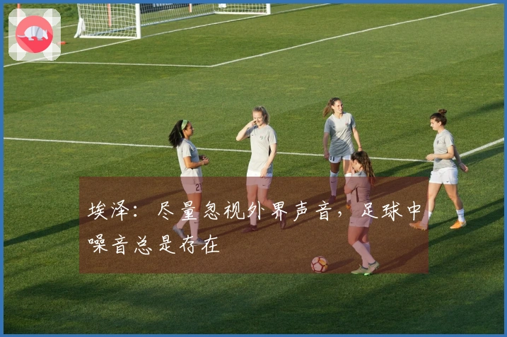 埃泽：尽量忽视外界声音，足球中噪音总是存在