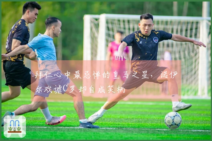 拜仁心中最忌惮的皇马之星，诺伊尔戏谑C罗却自成笑柄