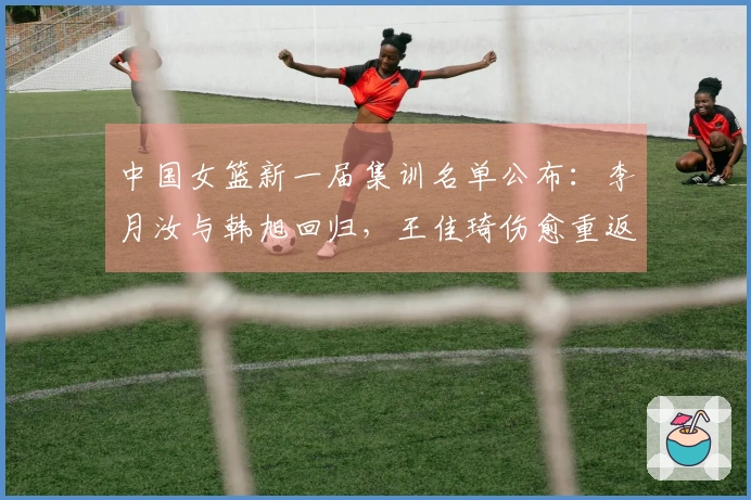 中国女篮新一届集训名单公布：李月汝与韩旭回归，王佳琦伤愈重返队伍