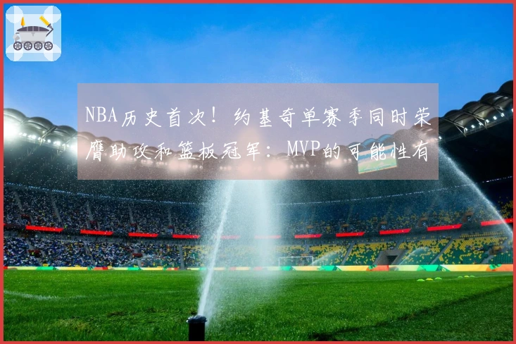 NBA历史首次！约基奇单赛季同时荣膺助攻和篮板冠军：MVP的可能性有多大？