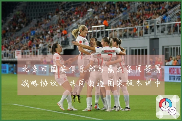 北京市国安俱乐部与鼎龙集团签署战略协议，共同打造国家级冬训中心
