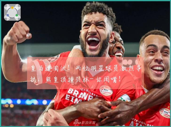 皇马遭淘汰！两位明星球员激烈争执，熊皇顶撞贝林- 你闭嘴！