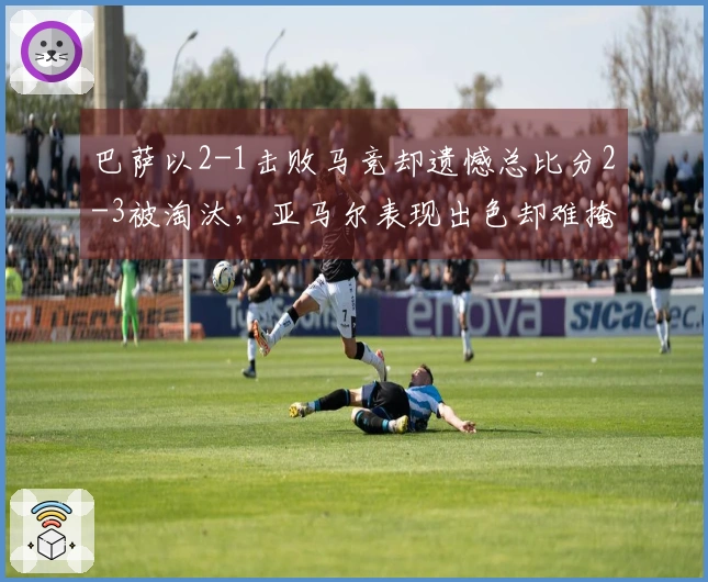 巴萨以2-1击败马竞却遗憾总比分2-3被淘汰，亚马尔表现出色却难掩防线隐患