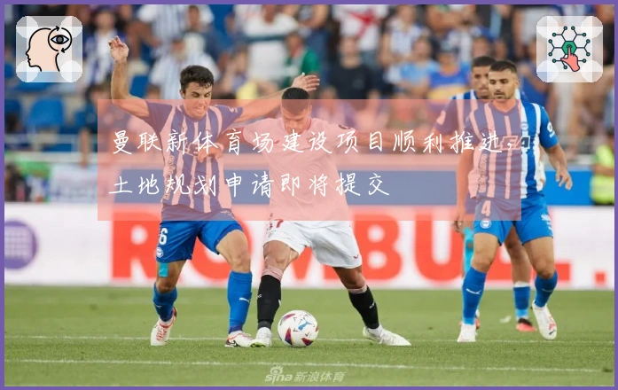 曼联新体育场建设项目顺利推进，土地规划申请即将提交