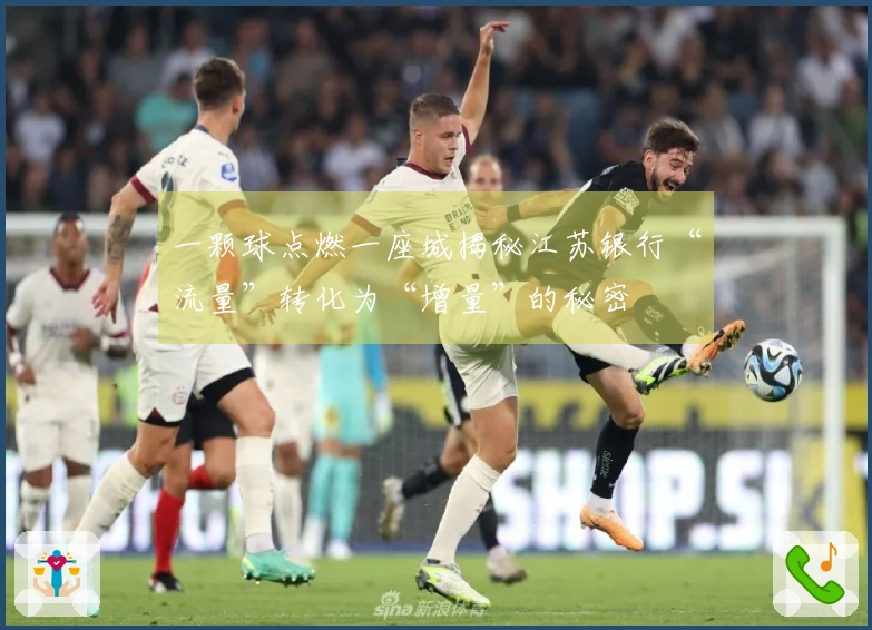 一颗球点燃一座城揭秘江苏银行“流量”转化为“增量”的秘密